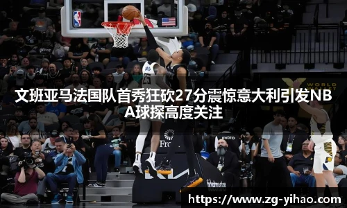 文班亚马法国队首秀狂砍27分震惊意大利引发NBA球探高度关注